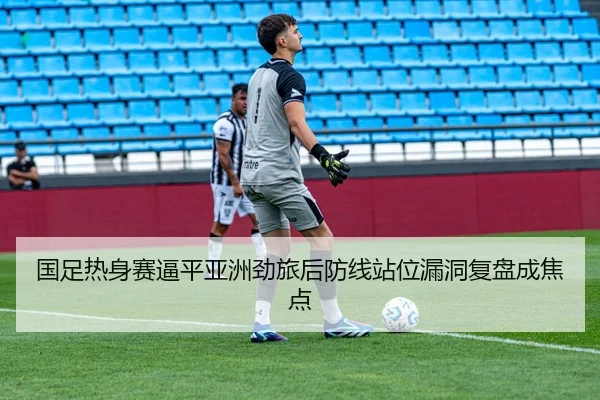 国足热身赛逼平亚洲劲旅后防线站位漏洞复盘成焦点